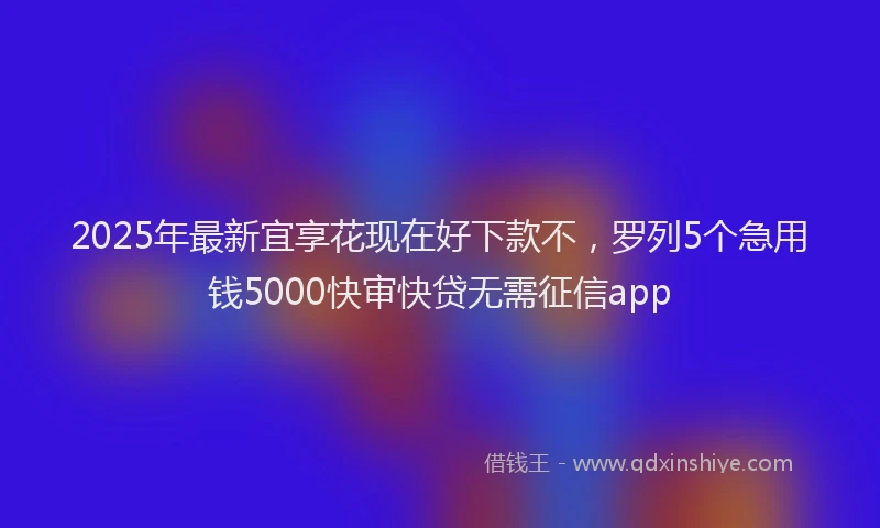 2025年最新宜享花现在好下款不，罗列5个急用钱5000快审快贷无需征信app