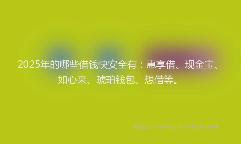 2025年的哪些借钱快安全有：惠享借、现金宝、如心来、琥珀钱包、想借等。