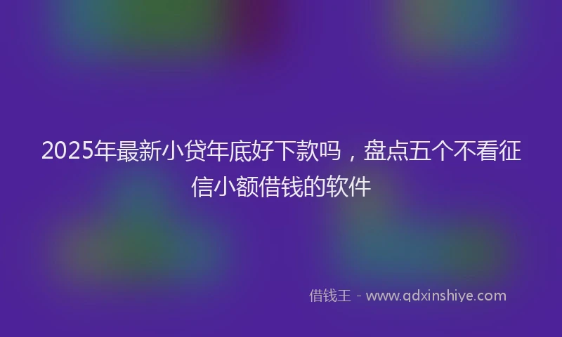 2025年最新小贷年底好下款吗，盘点五个不看征信小额借钱的软件