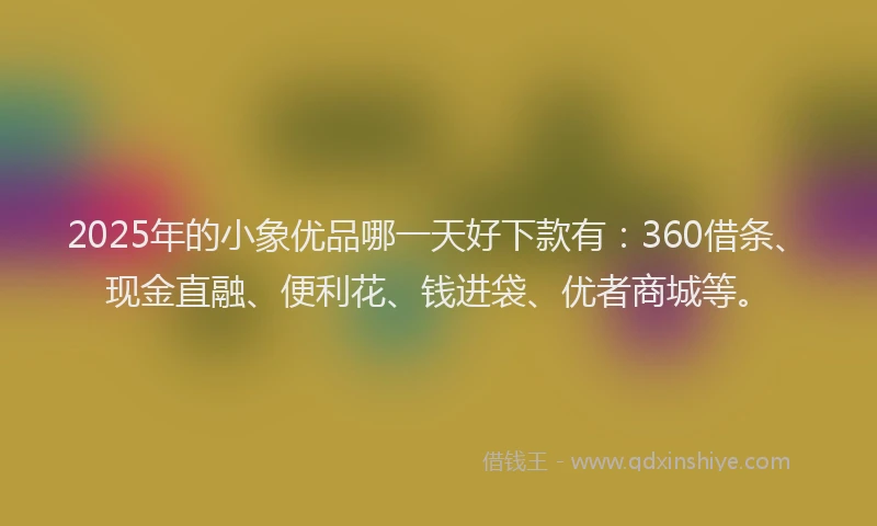 2025年的小象优品哪一天好下款有：360借条、现金直融、便利花、钱进袋、优者商城等。