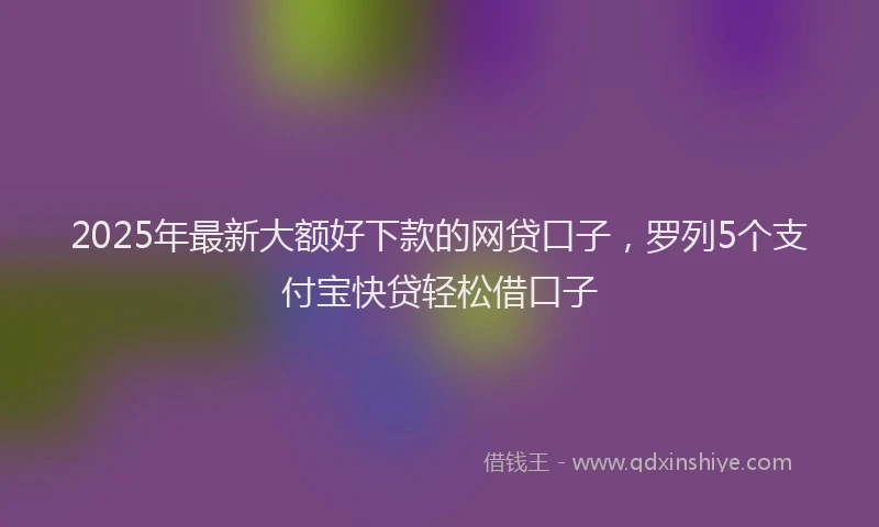 2025年最新大额好下款的网贷口子，罗列5个支付宝快贷轻松借口子