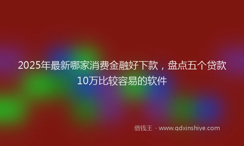 2025年最新哪家消费金融好下款，盘点五个贷款10万比较容易的软件