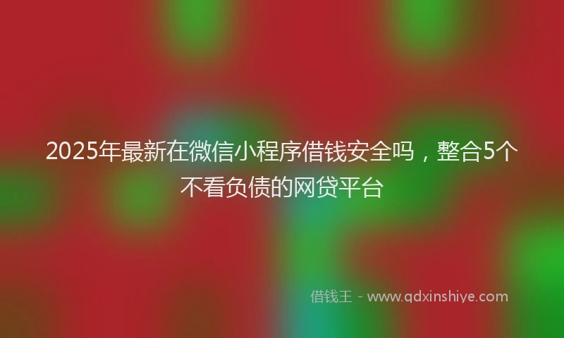 2025年最新在微信小程序借钱安全吗，整合5个不看负债的网贷平台