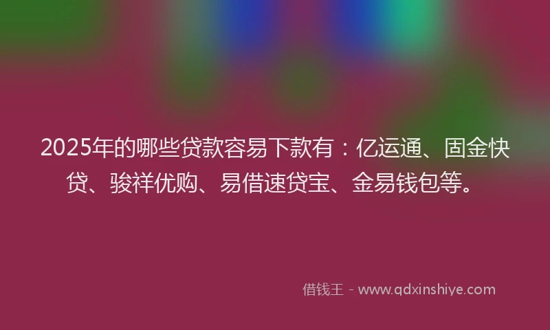 2025年的哪些贷款容易下款有：亿运通、固金快贷、骏祥优购、易借速贷宝、金易钱包等。