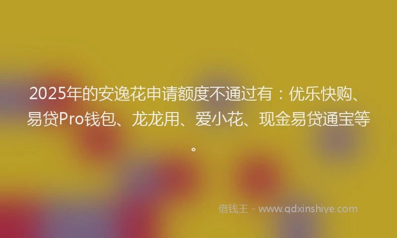 2025年的安逸花申请额度不通过有：优乐快购、易贷Pro钱包、龙龙用、爱小花、现金易贷通宝等。