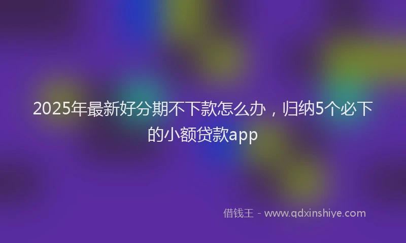 2025年最新好分期不下款怎么办，归纳5个必下的小额贷款app