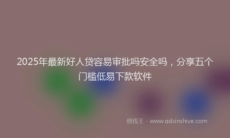2025年最新好人贷容易审批吗安全吗，分享五个门槛低易下款软件