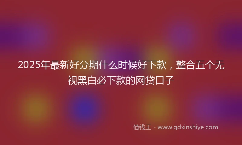 2025年最新好分期什么时候好下款，整合五个无视黑白必下款的网贷口子