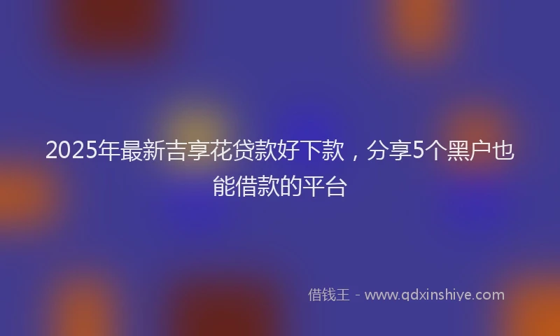 2025年最新吉享花贷款好下款，分享5个黑户也能借款的平台