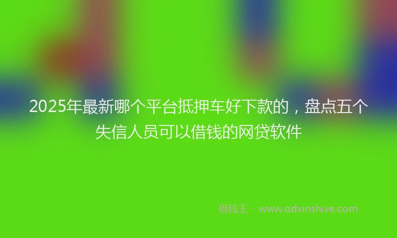 2025年最新哪个平台抵押车好下款的，盘点五个失信人员可以借钱的网贷软件