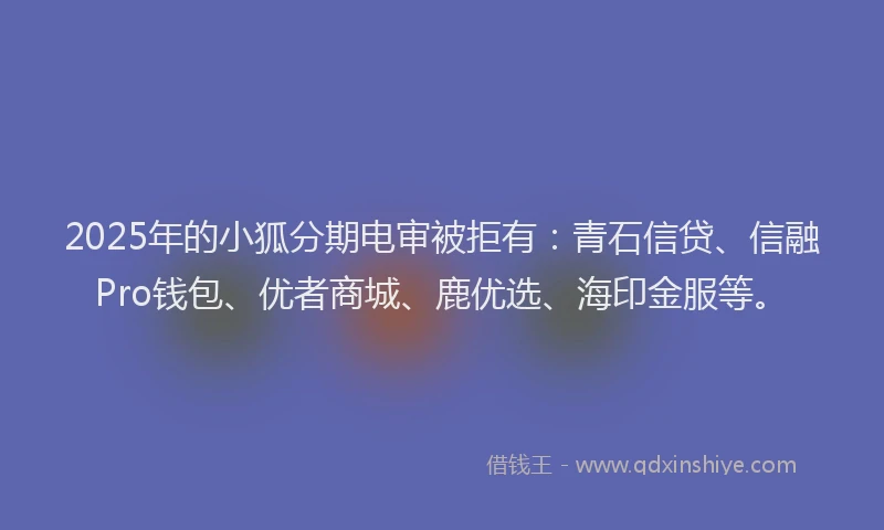 2025年的小狐分期电审被拒有：青石信贷、信融Pro钱包、优者商城、鹿优选、海印金服等。