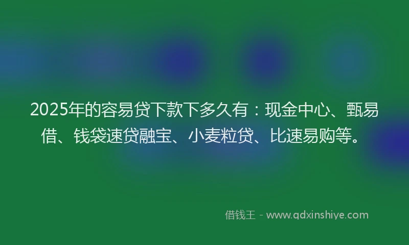 2025年的容易贷下款下多久有：现金中心、甄易借、钱袋速贷融宝、小麦粒贷、比速易购等。