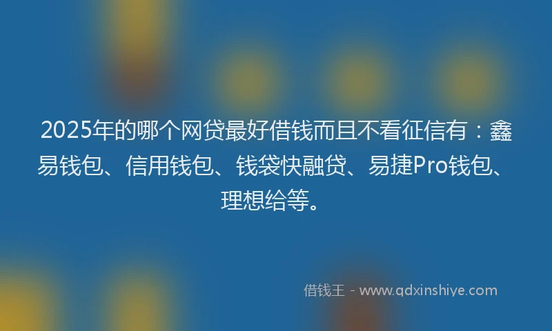 2025年的哪个网贷最好借钱而且不看征信有：鑫易钱包、信用钱包、钱袋快融贷、易捷Pro钱包、理想给等。