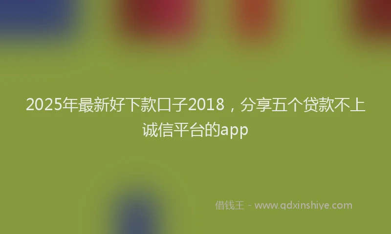 2025年最新好下款口子2018，分享五个贷款不上诚信平台的app