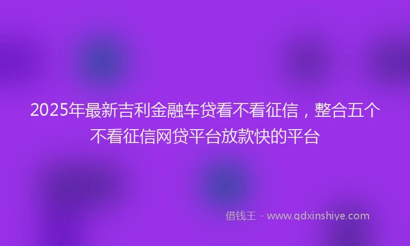 2025年最新吉利金融车贷看不看征信，整合五个不看征信网贷平台放款快的平台