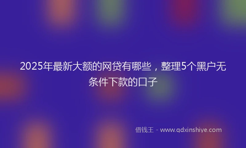 2025年最新大额的网贷有哪些，整理5个黑户无条件下款的口子