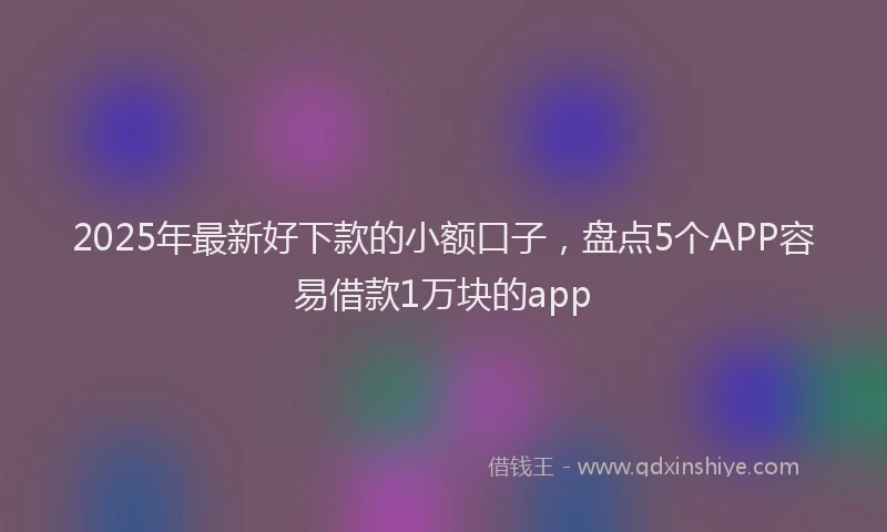 2025年最新好下款的小额口子，盘点5个APP容易借款1万块的app