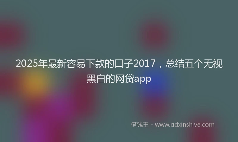 2025年最新容易下款的口子2017，总结五个无视黑白的网贷app