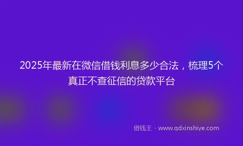 2025年最新在微信借钱利息多少合法，梳理5个真正不查征信的贷款平台