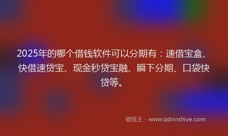 2025年的哪个借钱软件可以分期有：速借宝盒、快借速贷宝、现金秒贷宝融、瞬下分期、口袋快贷等。