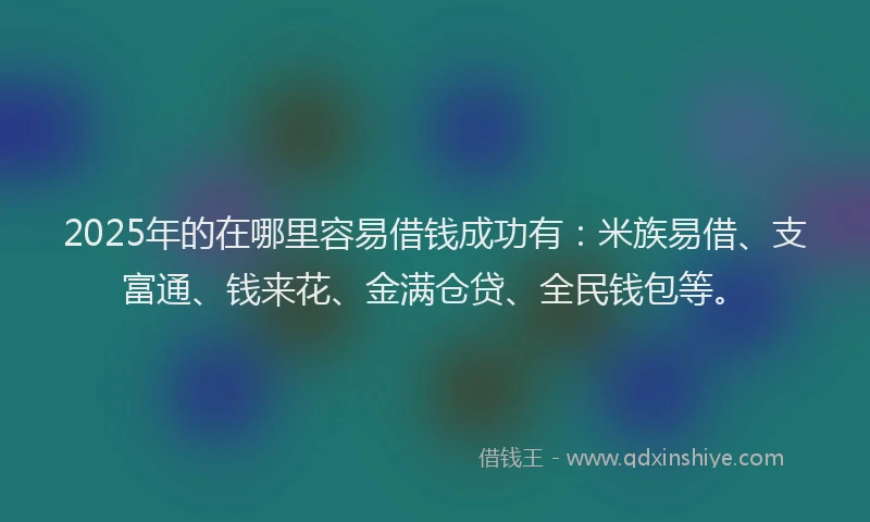 2025年的在哪里容易借钱成功有：米族易借、支富通、钱来花、金满仓贷、全民钱包等。