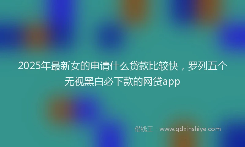 2025年最新女的申请什么贷款比较快，罗列五个无视黑白必下款的网贷app
