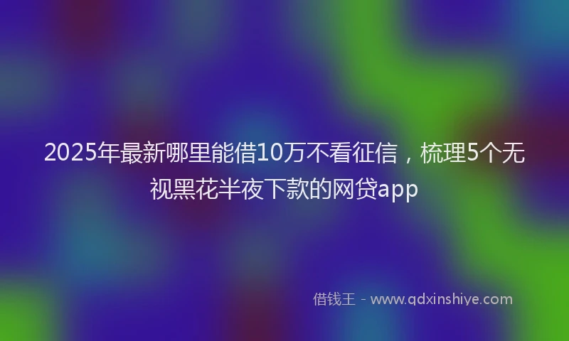 2025年最新哪里能借10万不看征信，梳理5个无视黑花半夜下款的网贷app
