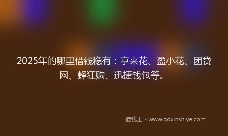 2025年的哪里借钱稳有：享来花、盈小花、团贷网、蜂狂购、迅捷钱包等。