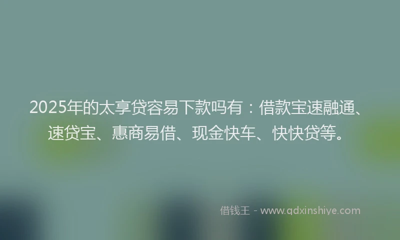 2025年的太享贷容易下款吗有：借款宝速融通、速贷宝、惠商易借、现金快车、快快贷等。