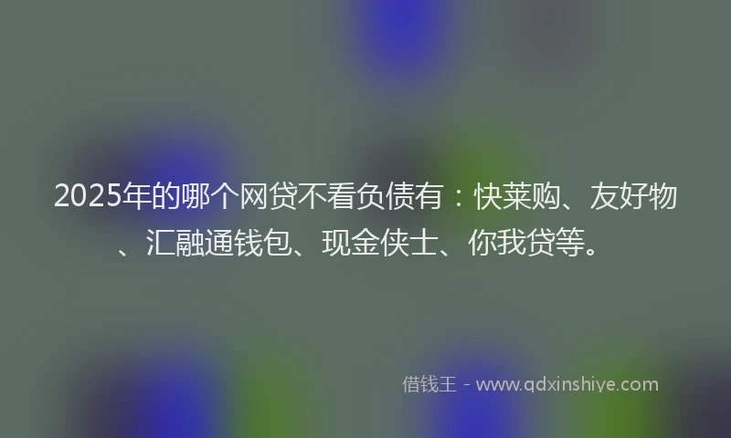 2025年的哪个网贷不看负债有：快莱购、友好物、汇融通钱包、现金侠士、你我贷等。
