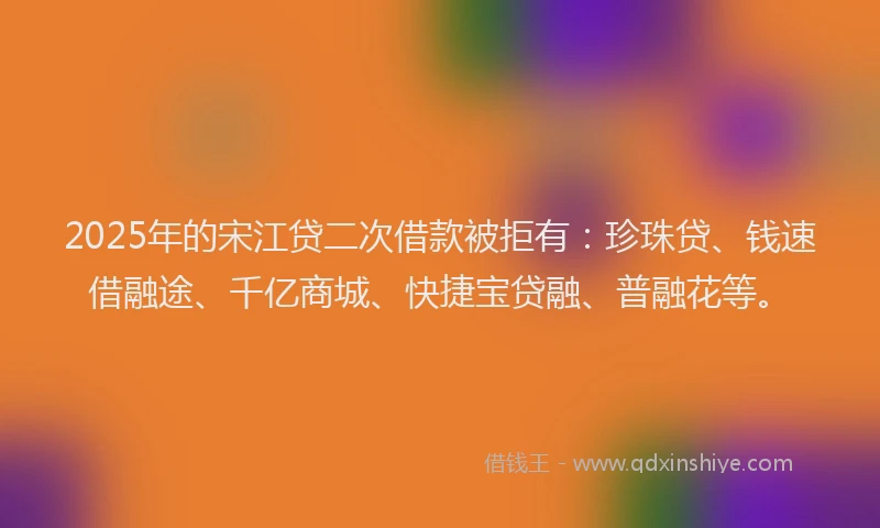 2025年的宋江贷二次借款被拒有：珍珠贷、钱速借融途、千亿商城、快捷宝贷融、普融花等。