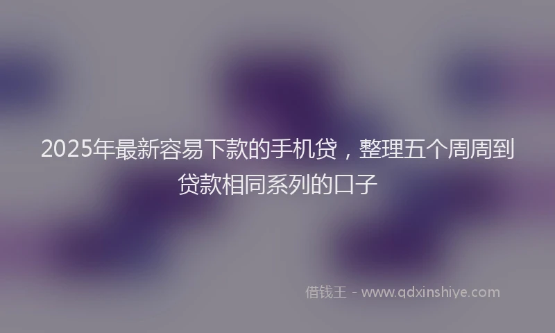 2025年最新容易下款的手机贷，整理五个周周到贷款相同系列的口子