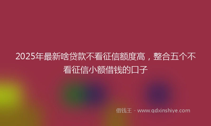 2025年最新啥贷款不看征信额度高，整合五个不看征信小额借钱的口子