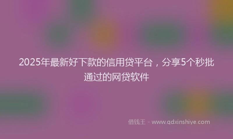 2025年最新好下款的信用贷平台，分享5个秒批通过的网贷软件