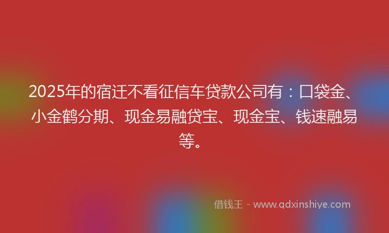 2025年的宿迁不看征信车贷款公司有：口袋金、小金鹤分期、现金易融贷宝、现金宝、钱速融易等。