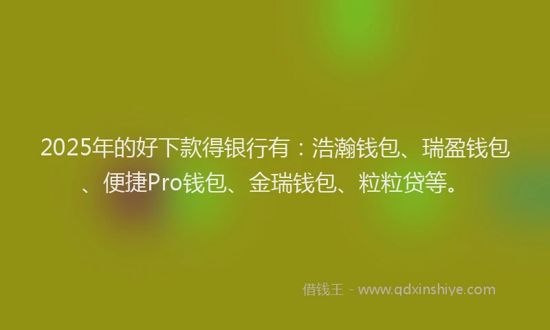 2025年的好下款得银行有：浩瀚钱包、瑞盈钱包、便捷Pro钱包、金瑞钱包、粒粒贷等。