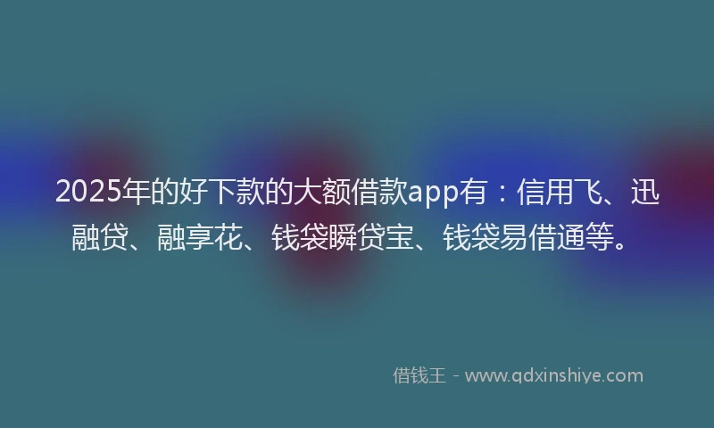 2025年的好下款的大额借款app有：信用飞、迅融贷、融享花、钱袋瞬贷宝、钱袋易借通等。