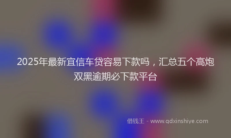 2025年最新宜信车贷容易下款吗，汇总五个高炮双黑逾期必下款平台
