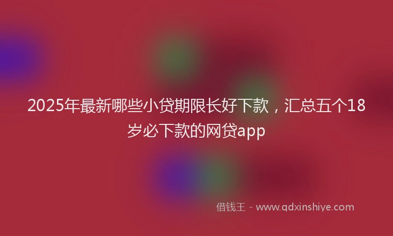 2025年最新哪些小贷期限长好下款，汇总五个18岁必下款的网贷app
