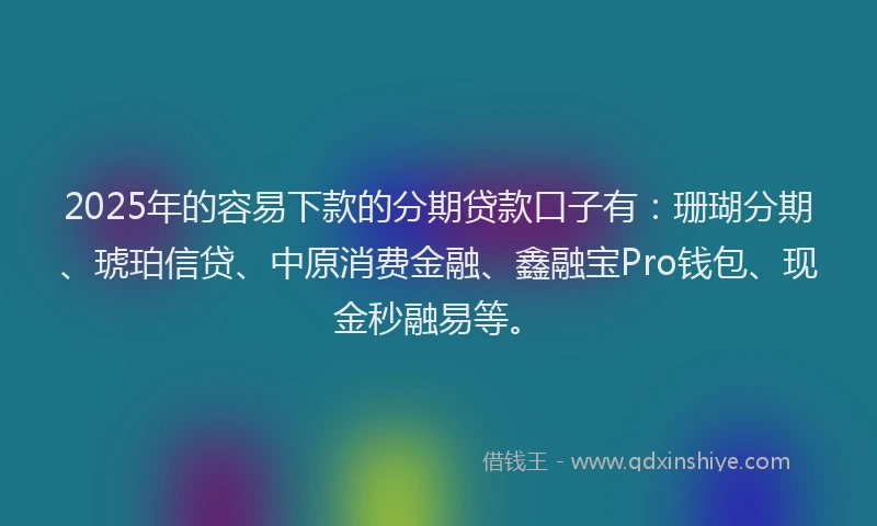 2025年的容易下款的分期贷款口子有：珊瑚分期、琥珀信贷、中原消费金融、鑫融宝Pro钱包、现金秒融易等。