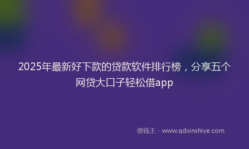 2025年最新好下款的贷款软件排行榜，分享五个网贷大口子轻松借app