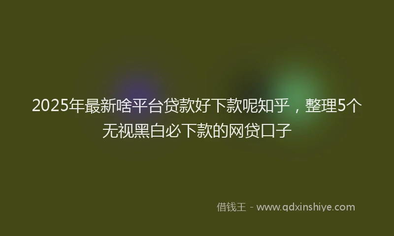 2025年最新啥平台贷款好下款呢知乎，整理5个无视黑白必下款的网贷口子