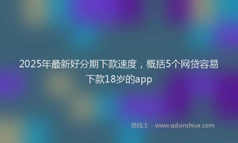 2025年最新好分期下款速度，概括5个网贷容易下款18岁的app