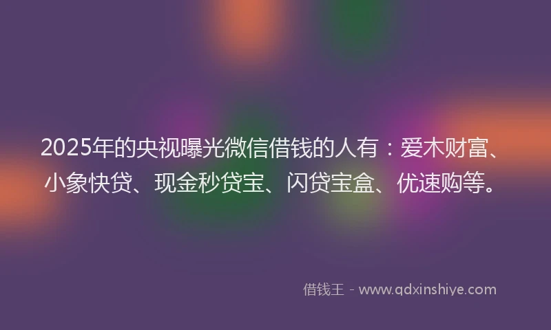 2025年的央视曝光微信借钱的人有：爱木财富、小象快贷、现金秒贷宝、闪贷宝盒、优速购等。