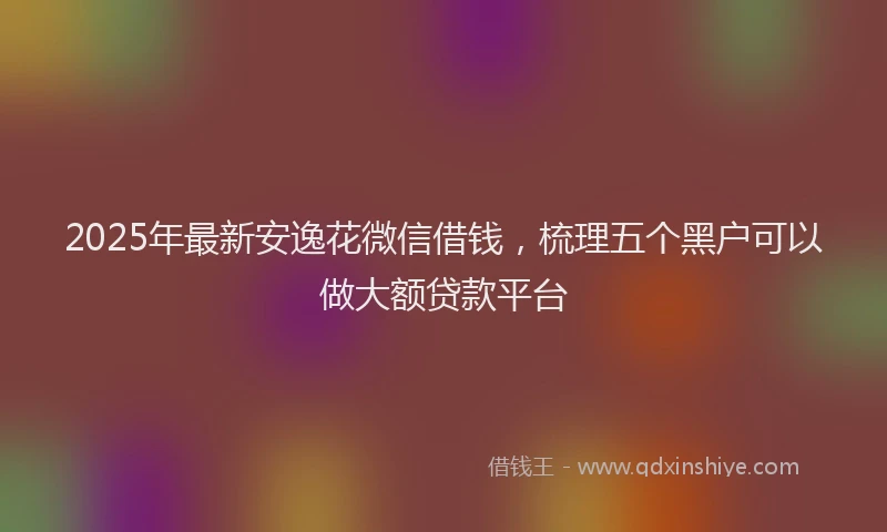 2025年最新安逸花微信借钱，梳理五个黑户可以做大额贷款平台