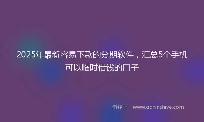 2025年最新容易下款的分期软件，汇总5个手机可以临时借钱的口子