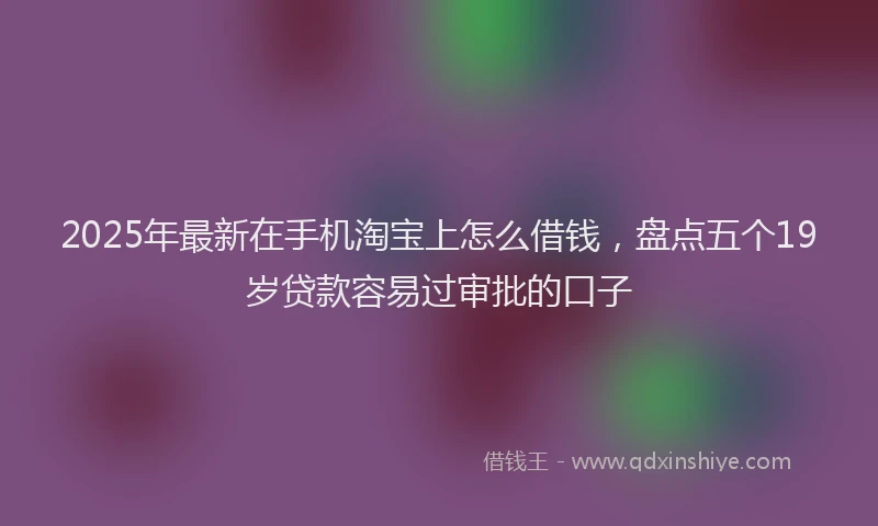 2025年最新在手机淘宝上怎么借钱，盘点五个19岁贷款容易过审批的口子