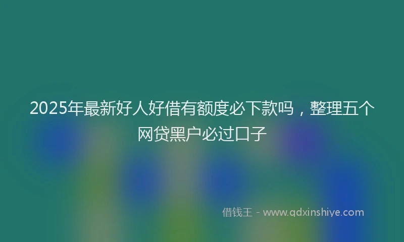 2025年最新好人好借有额度必下款吗，整理五个网贷黑户必过口子