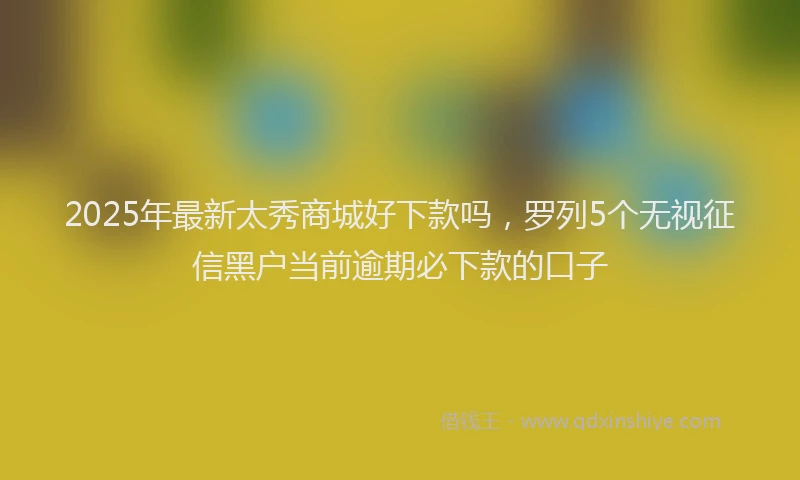 2025年最新太秀商城好下款吗，罗列5个无视征信黑户当前逾期必下款的口子