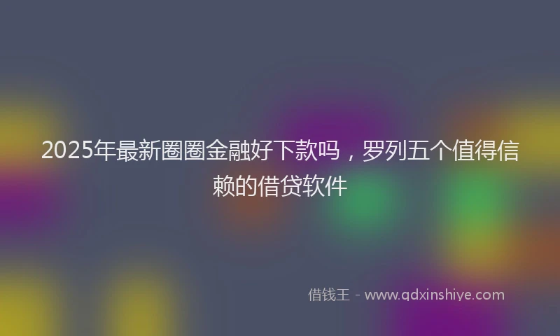 2025年最新圈圈金融好下款吗，罗列五个值得信赖的借贷软件